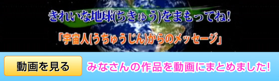 みんなでひとつの絵を描こう　きれいな地球（ちきゅう）をまもってね！「宇宙人（うちゅうじん）からのメッセージ」　みなさんの作品を動画にまとめました！　クリックすると動画が見られます。